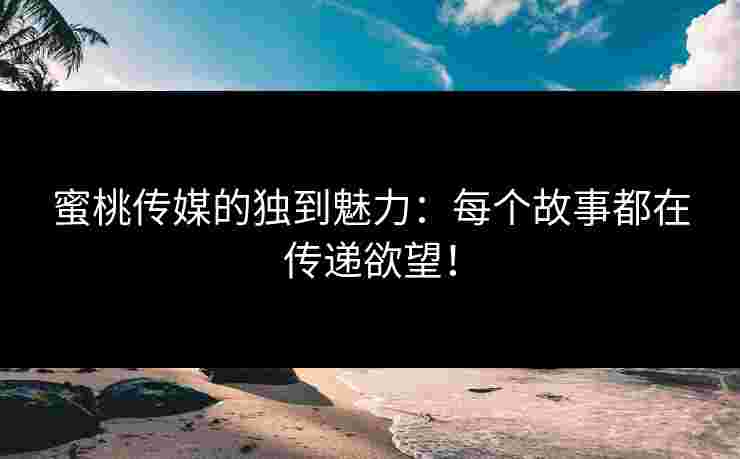 蜜桃传媒的独到魅力：每个故事都在传递欲望！