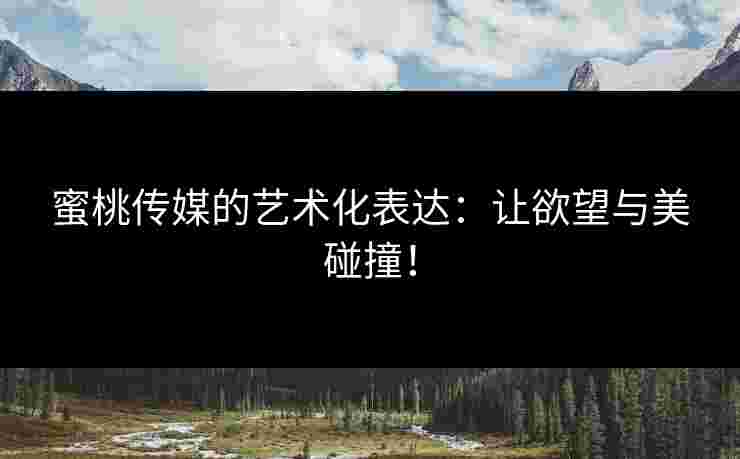 蜜桃传媒的艺术化表达：让欲望与美碰撞！