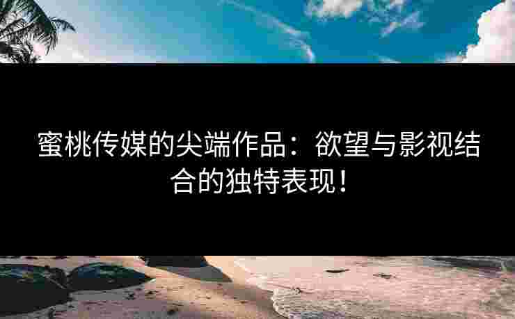 蜜桃传媒的尖端作品：欲望与影视结合的独特表现！