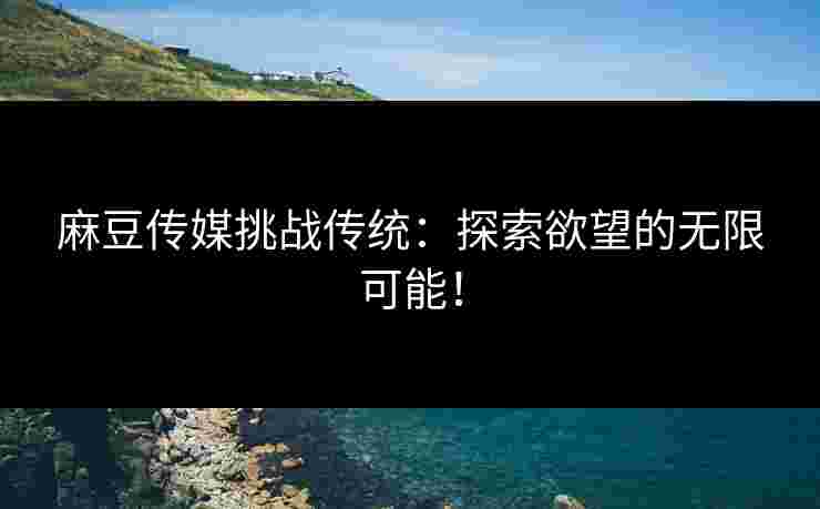 麻豆传媒挑战传统：探索欲望的无限可能！