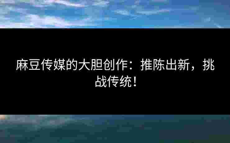 麻豆传媒的大胆创作：推陈出新，挑战传统！