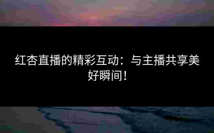 红杏直播的精彩互动：与主播共享美好瞬间！