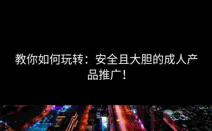 教你如何玩转:安全且大胆的成人产品推广! 教你如何玩转:安全且大胆的成人产品推广!