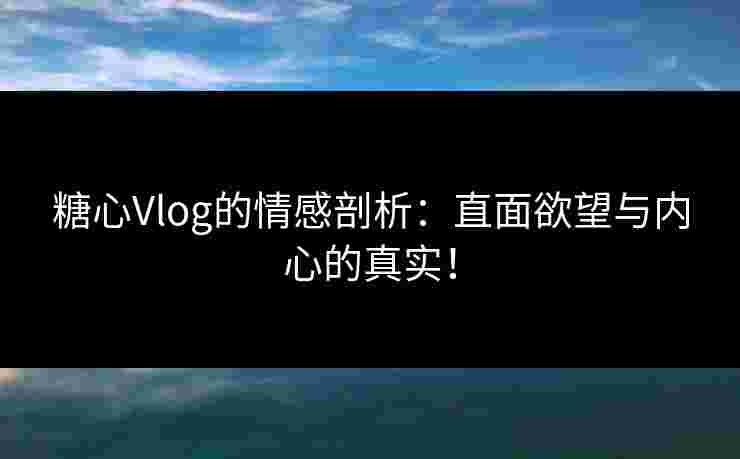 糖心Vlog的情感剖析：直面欲望与内心的真实！