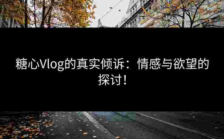 糖心Vlog的真实倾诉：情感与欲望的探讨！