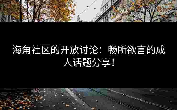海角社区的开放讨论：畅所欲言的成人话题分享！