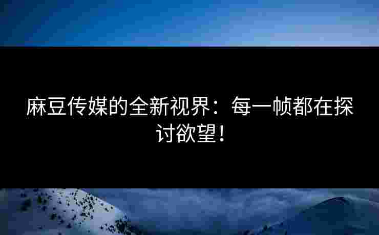 麻豆传媒的全新视界：每一帧都在探讨欲望！