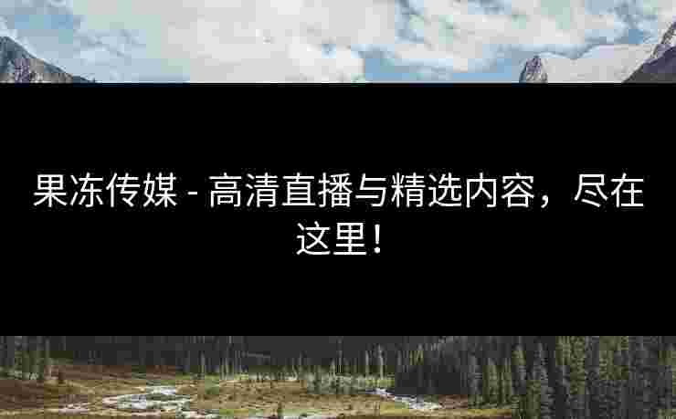果冻传媒 - 高清直播与精选内容，尽在这里！