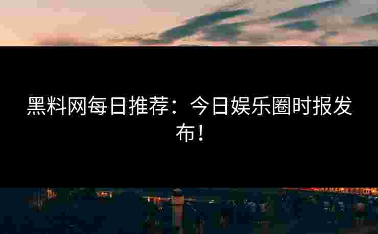 黑料网每日推荐：今日娱乐圈时报发布！