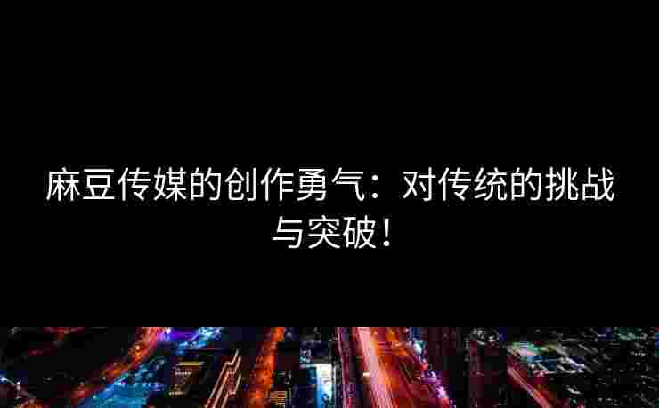 麻豆传媒的创作勇气：对传统的挑战与突破！