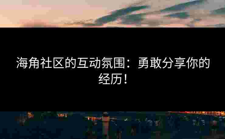 海角社区的互动氛围：勇敢分享你的经历！