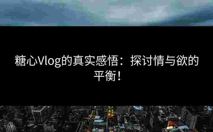 糖心Vlog的真实感悟：探讨情与欲的平衡！