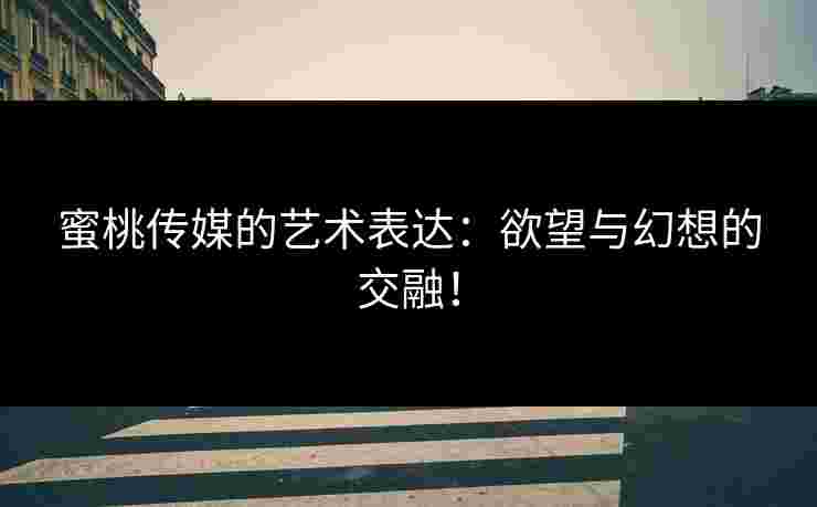 蜜桃传媒的艺术表达：欲望与幻想的交融！