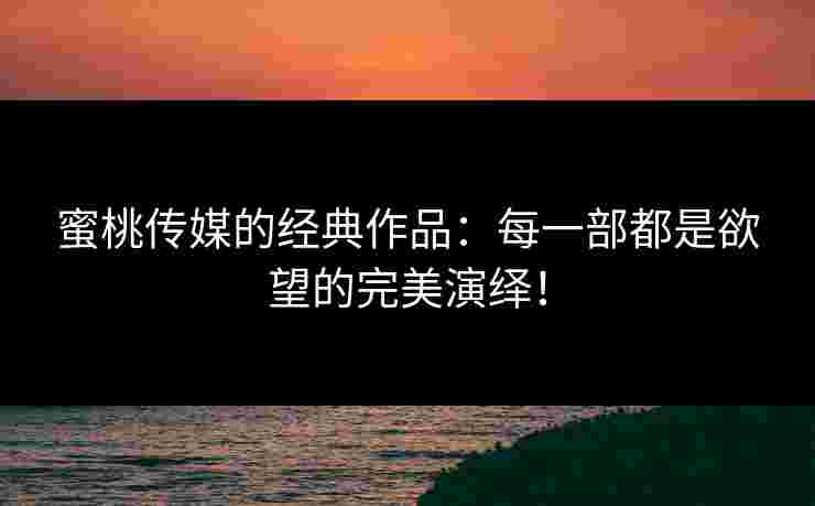蜜桃传媒的经典作品：每一部都是欲望的完美演绎！