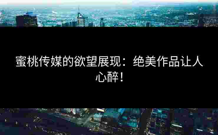蜜桃传媒的欲望展现：绝美作品让人心醉！