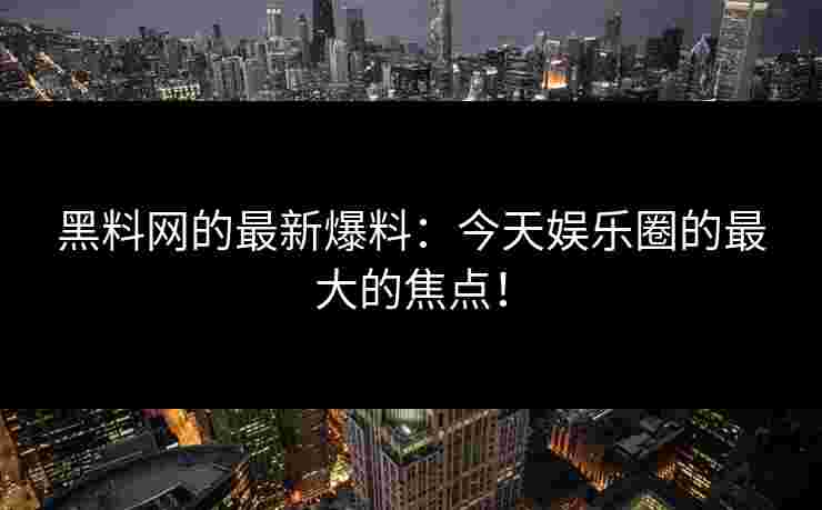黑料网的最新爆料：今天娱乐圈的最大的焦点！