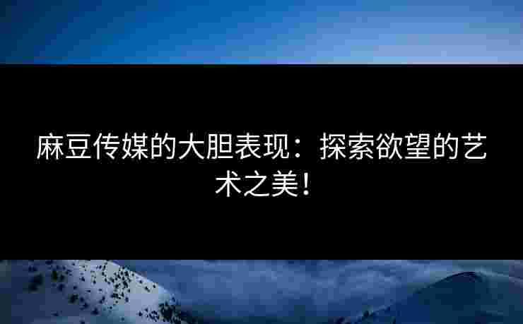 麻豆传媒的大胆表现：探索欲望的艺术之美！