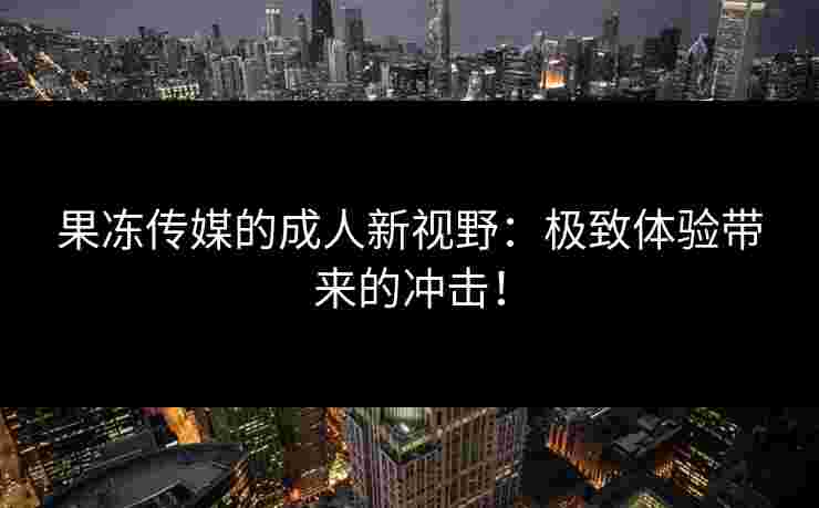 果冻传媒的成人新视野：极致体验带来的冲击！