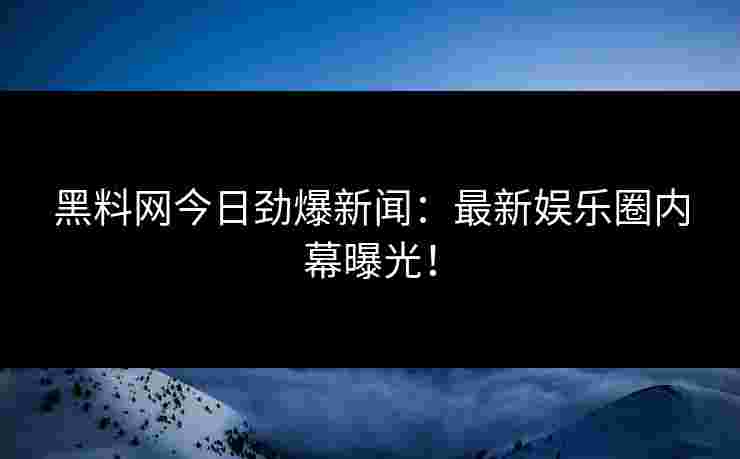黑料网今日劲爆新闻：最新娱乐圈内幕曝光！