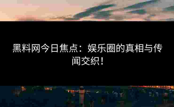 黑料网今日焦点：娱乐圈的真相与传闻交织！