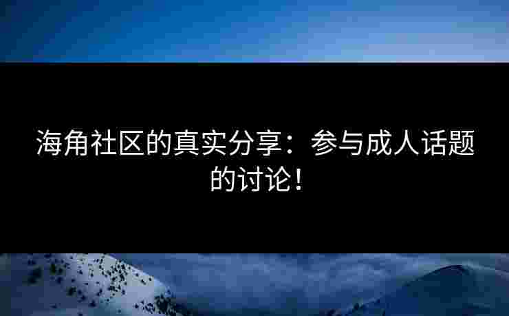 海角社区的真实分享：参与成人话题的讨论！
