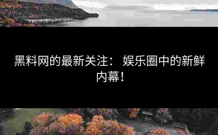 黑料网的最新关注： 娱乐圈中的新鲜内幕！