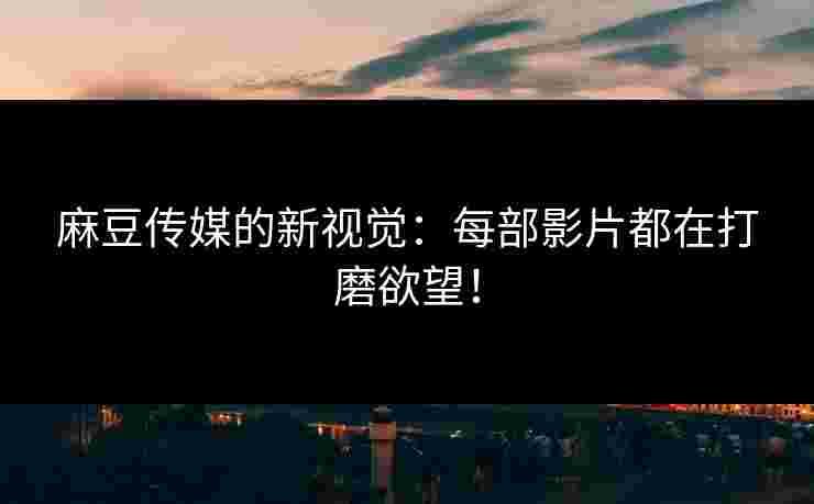 麻豆传媒的新视觉：每部影片都在打磨欲望！