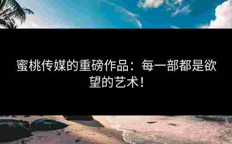 蜜桃传媒的重磅作品：每一部都是欲望的艺术！