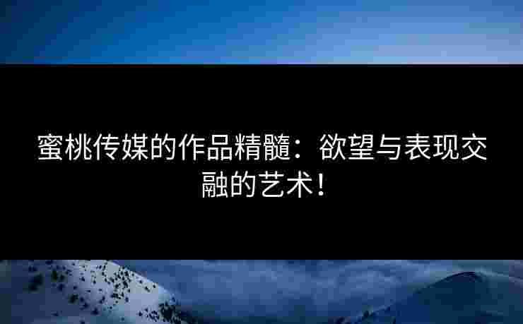 蜜桃传媒的作品精髓：欲望与表现交融的艺术！