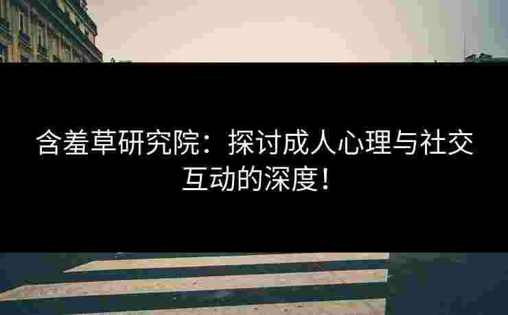 含羞草研究院：探讨成人心理与社交互动的深度！