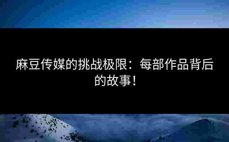 麻豆传媒的挑战极限:每部作品背后的故事!