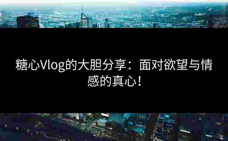 糖心Vlog的大胆分享:面对欲望与情感的真心!