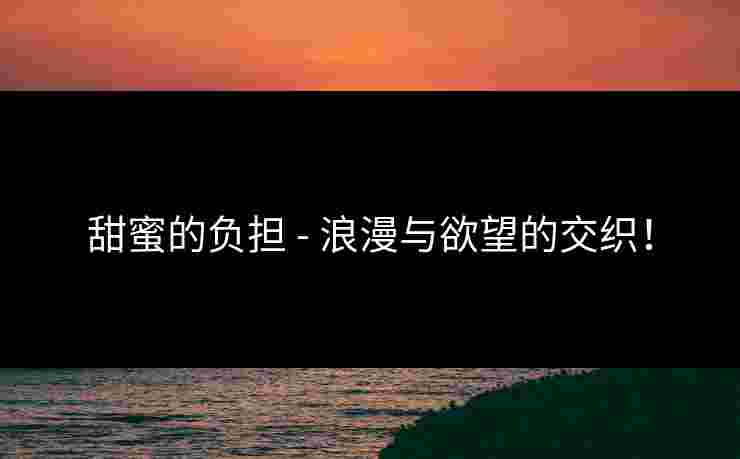 甜蜜的负担 - 浪漫与欲望的交织！