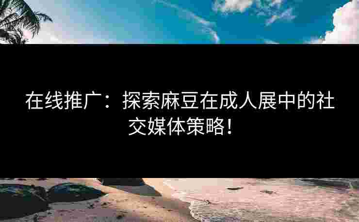 在线推广：探索麻豆在成人展中的社交媒体策略！