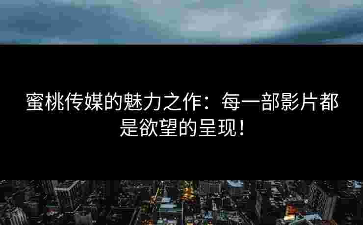 蜜桃传媒的魅力之作：每一部影片都是欲望的呈现！