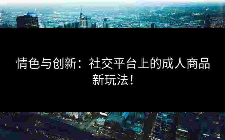 情色与创新：社交平台上的成人商品新玩法！