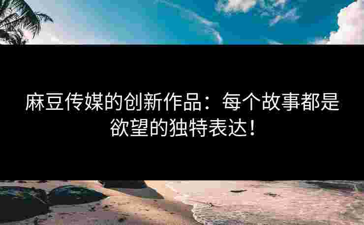 麻豆传媒的创新作品：每个故事都是欲望的独特表达！