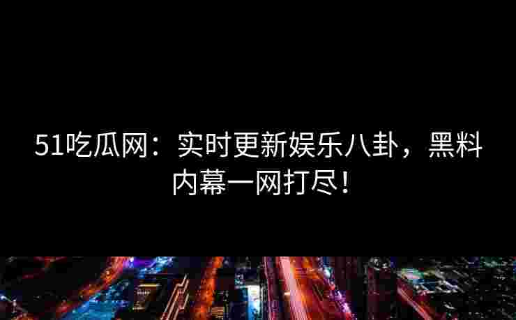 51吃瓜网：实时更新娱乐八卦，黑料内幕一网打尽！