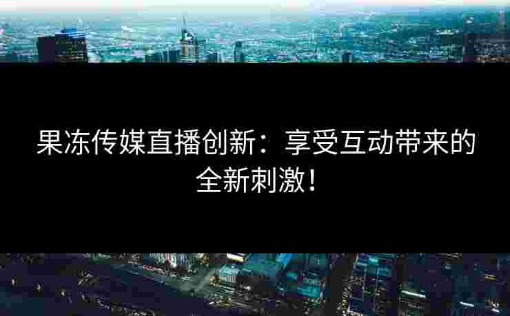 果冻传媒直播创新：享受互动带来的全新刺激！