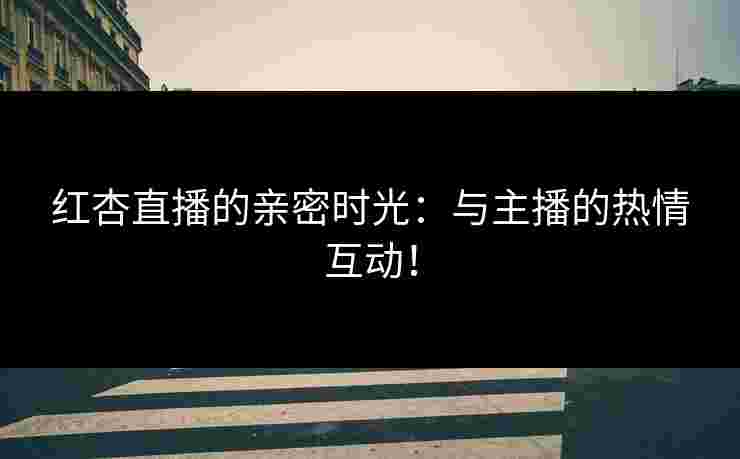 红杏直播的亲密时光：与主播的热情互动！