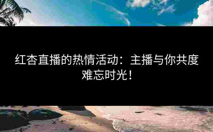 红杏直播的热情活动:主播与你共度难忘时光!