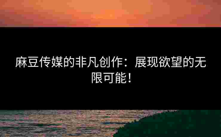 麻豆传媒的非凡创作:展现欲望的无限可能!