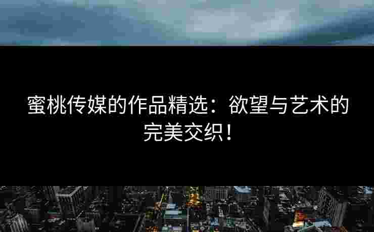 蜜桃传媒的作品精选：欲望与艺术的完美交织！