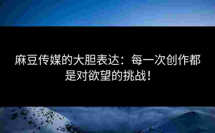 麻豆传媒的大胆表达：每一次创作都是对欲望的挑战！
