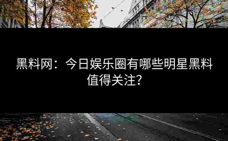 黑料网:今日娱乐圈有哪些明星黑料值得关注? 黑料网:今日娱乐圈有哪些明星黑料值得关注?