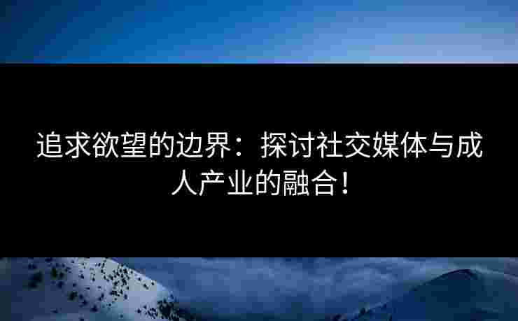 追求欲望的边界：探讨社交媒体与成人产业的融合！