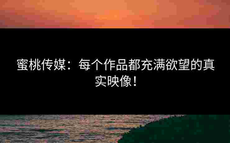 蜜桃传媒：每个作品都充满欲望的真实映像！