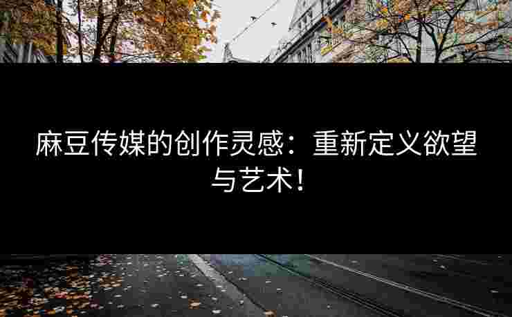 麻豆传媒的创作灵感：重新定义欲望与艺术！