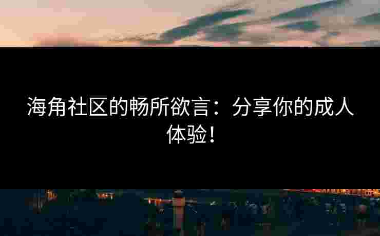 海角社区的畅所欲言:分享你的成人体验! 海角社区的畅所欲言:分享你的成人体验!