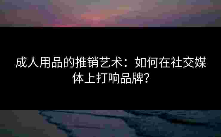 成人用品的推销艺术：如何在社交媒体上打响品牌？